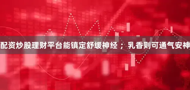 配资炒股理财平台能镇定舒缓神经 ；乳香则可通气安神