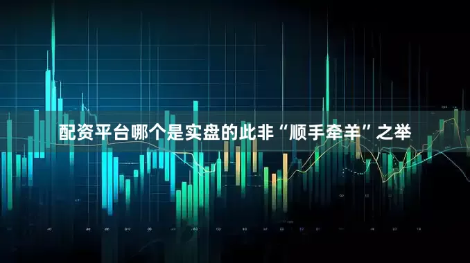 配资平台哪个是实盘的此非“顺手牵羊”之举